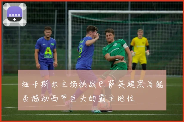 纽卡斯尔主场挑战巴萨英超黑马能否撼动西甲巨头的霸主地位
