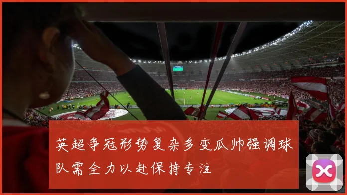 英超争冠形势复杂多变瓜帅强调球队需全力以赴保持专注